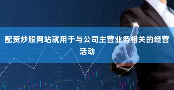 配资炒股网站就用于与公司主营业务相关的经营活动
