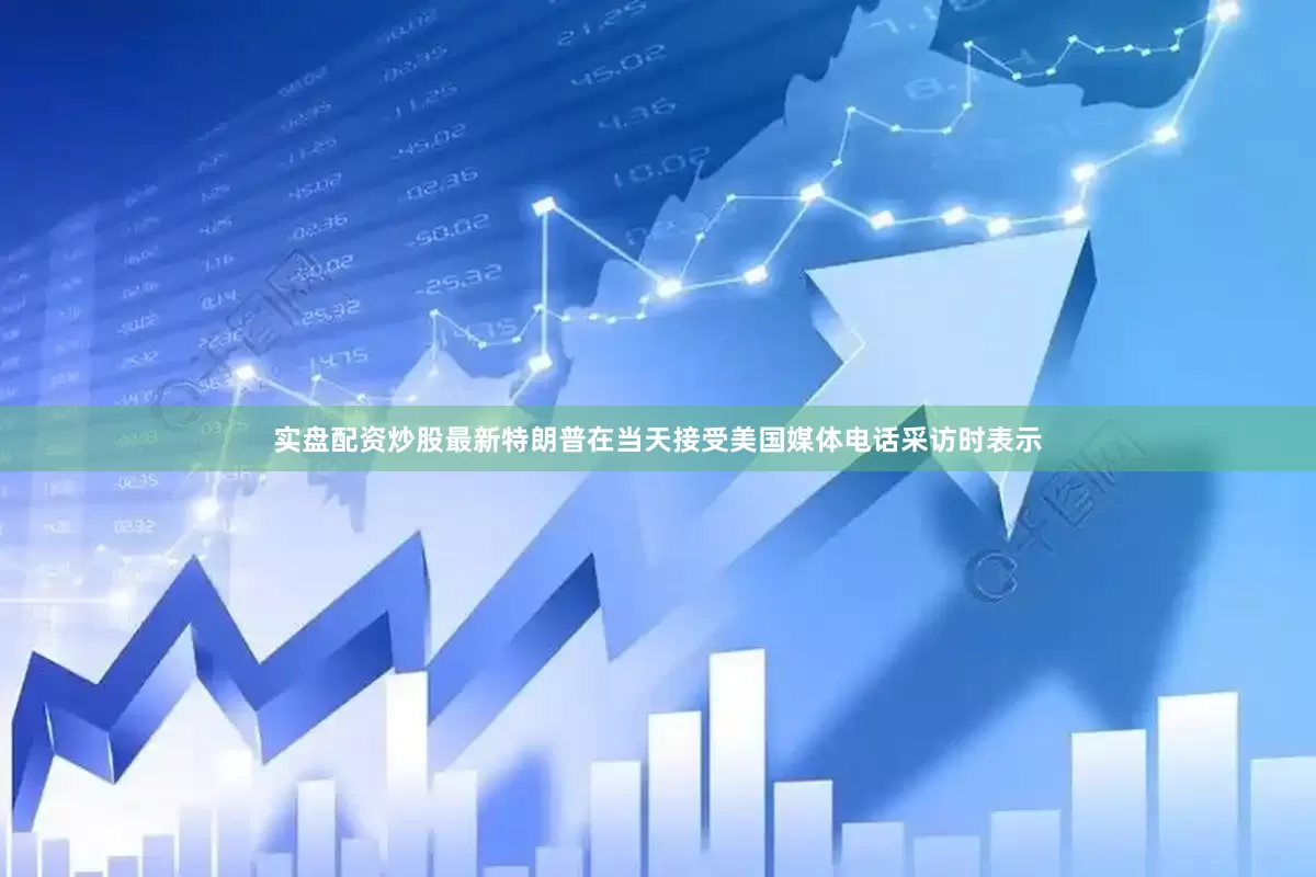 实盘配资炒股最新特朗普在当天接受美国媒体电话采访时表示