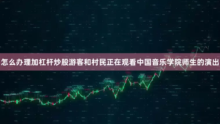 怎么办理加杠杆炒股游客和村民正在观看中国音乐学院师生的演出