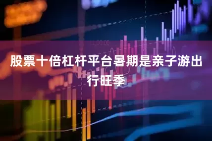 股票十倍杠杆平台暑期是亲子游出行旺季