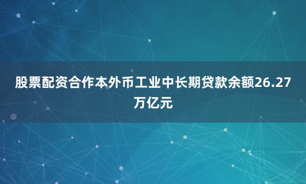 股票配资合作本外币工业中长期贷款余额26.27万亿元