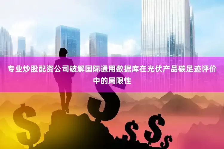 专业炒股配资公司破解国际通用数据库在光伏产品碳足迹评价中的局限性