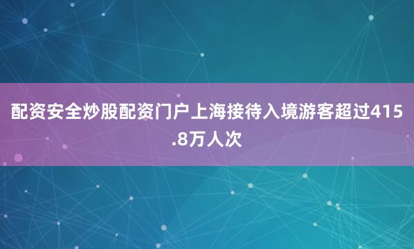 配资安全炒股配资门户上海接待入境游客超过415.8万人次