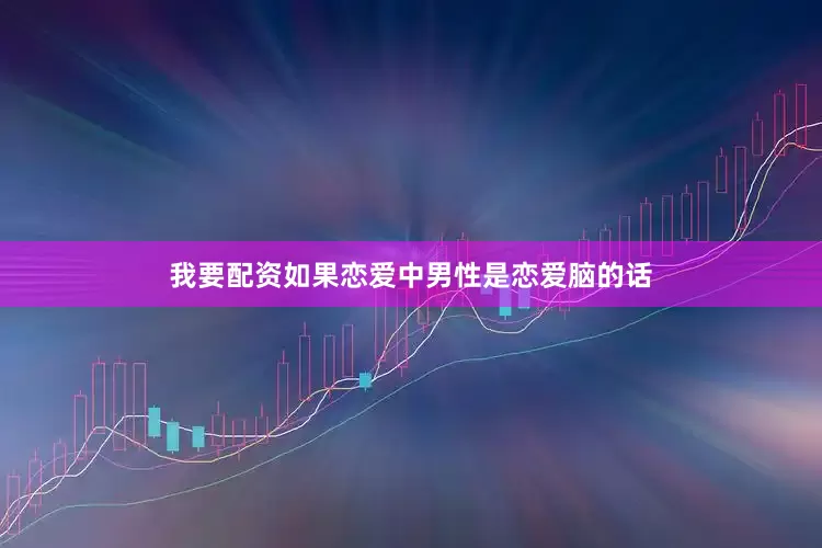 我要配资如果恋爱中男性是恋爱脑的话