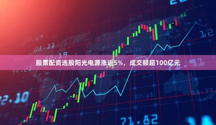 股票配资选股阳光电源涨近5%，成交额超100亿元