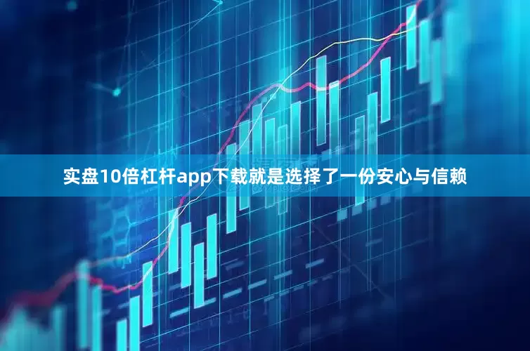 实盘10倍杠杆app下载就是选择了一份安心与信赖